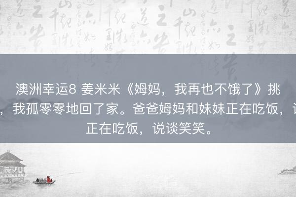 澳洲幸運(yùn)8 姜米米《姆媽?zhuān)以僖膊火I了》挑戰(zhàn)得手后，我孤零零地回了家。爸爸姆媽和妹妹正在吃飯，說(shuō)談笑笑。