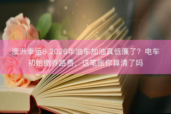 澳洲幸運8 2026年油車加油真低廉了？電車初始繳養路費，這筆賬你算清了嗎