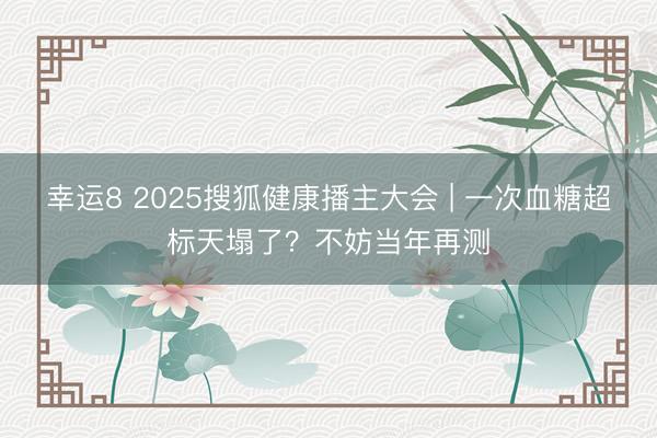 幸運8 2025搜狐健康播主大會 | 一次血糖超標天塌了?不妨當年再測