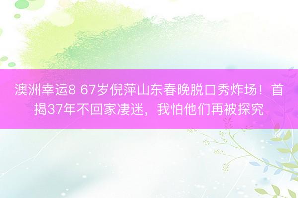 澳洲幸運(yùn)8 67歲倪萍山東春晚脫口秀炸場！首揭37年不回家凄迷，我怕他們再被探究
