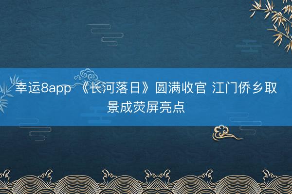 幸運8app 《長河落日》圓滿收官 江門僑鄉(xiāng)取景成熒屏亮點