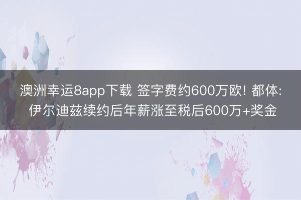 澳洲幸運8app下載 簽字費約600萬歐! 都體: 伊爾迪茲續約后年薪漲至稅后600萬+獎金