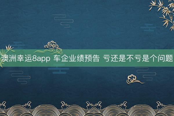 澳洲幸運8app 車企業績預告 虧還是不虧是個問題
