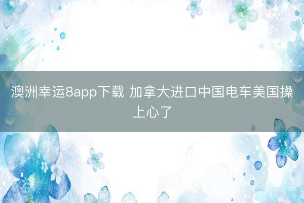 澳洲幸運8app下載 加拿大進(jìn)口中國電車美國操上心了
