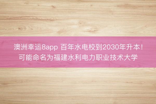 澳洲幸運(yùn)8app 百年水電校到2030年升本！可能命名為福建水利電力職業(yè)技術(shù)大學(xué)