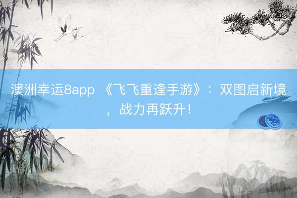 澳洲幸運8app 《飛飛重逢手游》：雙圖啟新境，戰力再躍升！