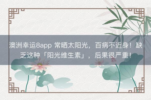 澳洲幸運(yùn)8app 常曬太陽(yáng)光，百病不近身！缺乏這種「陽(yáng)光維生素」，后果很嚴(yán)重！
