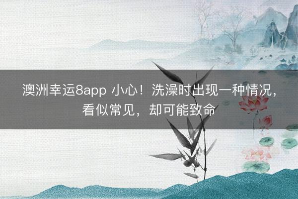 澳洲幸運8app 小心！洗澡時出現一種情況，看似常見，卻可能致命