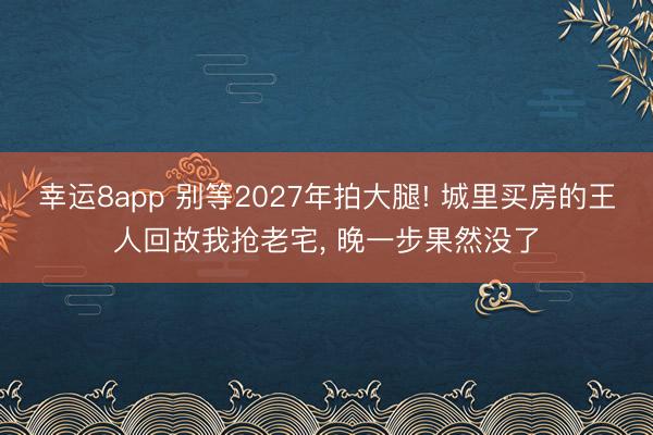 幸運8app 別等2027年拍大腿! 城里買房的王人回故我搶老宅， 晚一步果然沒了