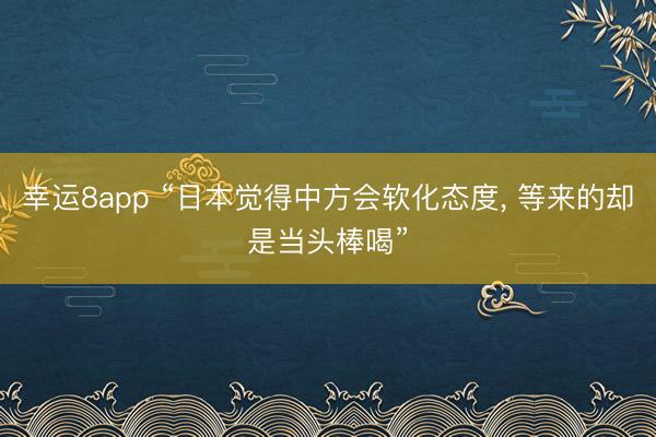 幸運(yùn)8app “日本覺(jué)得中方會(huì)軟化態(tài)度， 等來(lái)的卻是當(dāng)頭棒喝”